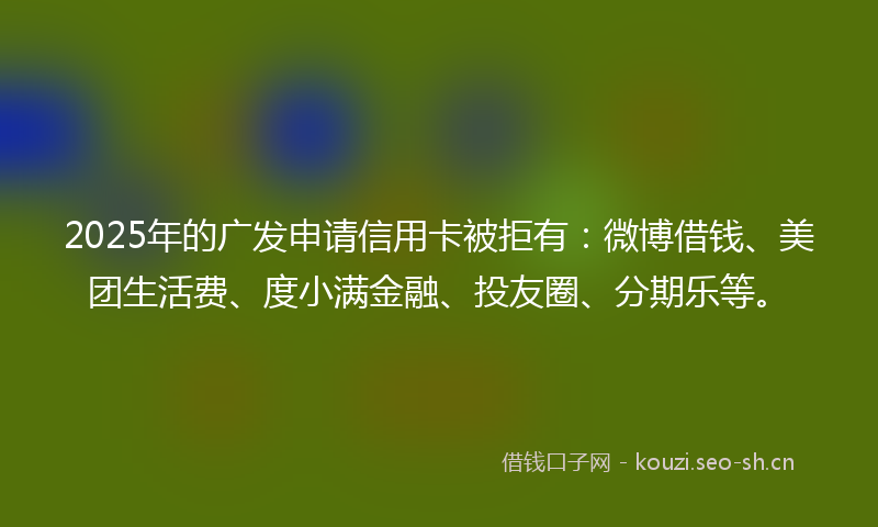 2025年的广发申请信用卡被拒有:微博借钱、美团生活费、度小满金融、投友圈、分期乐等。