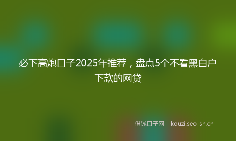 必下高炮口子2025年推荐，盘点5个不看黑白户下款的网贷