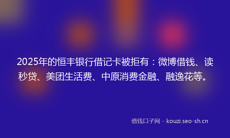 2025年的恒丰银行借记卡被拒有：微博借钱、读秒贷、美团生活费、中原消费金融、融逸花等。