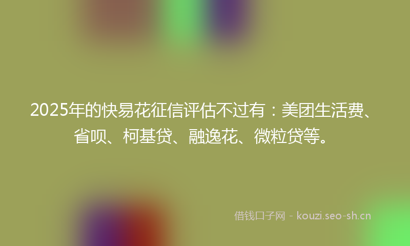 2025年的快易花征信评估不过有：美团生活费、省呗、柯基贷、融逸花、微粒贷等。