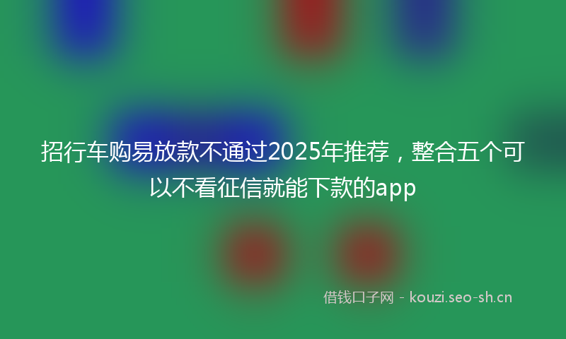 招行车购易放款不通过2025年推荐,整合五个可以不看征信就能下款的app