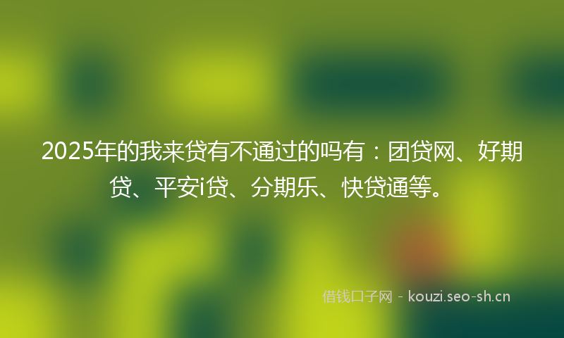 2025年的我来贷有不通过的吗有：团贷网、好期贷、平安i贷、分期乐、快贷通等。