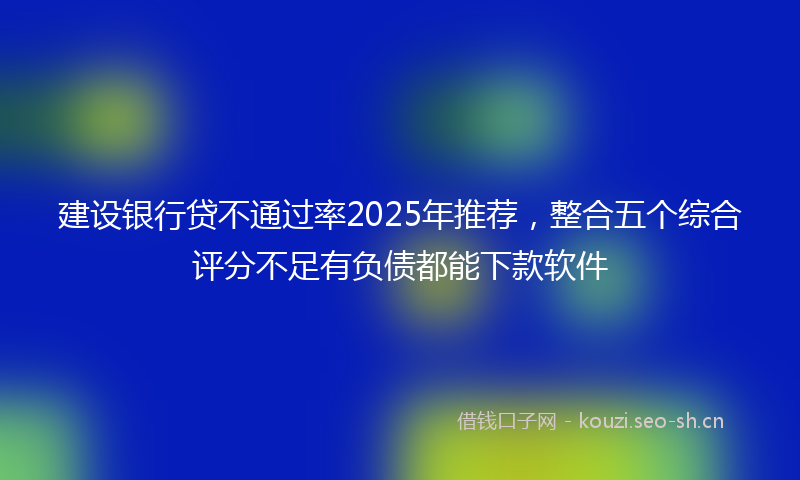 建设银行贷不通过率2025年推荐，整合五个综合评分不足有负债都能下款软件
