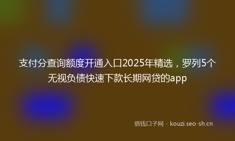 支付分查询额度开通入口2025年精选，罗列5个无视负债快速下款长期网贷的app