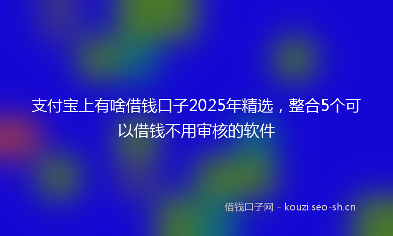 支付宝上有啥借钱口子2025年精选,整合5个可以借钱不用审核的软件