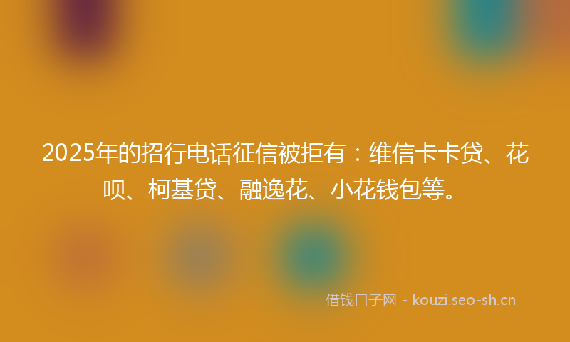 2025年的招行电话征信被拒有：维信卡卡贷、花呗、柯基贷、融逸花、小花钱包等。