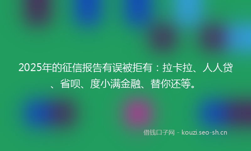 2025年的征信报告有误被拒有：拉卡拉、人人贷、省呗、度小满金融、替你还等。