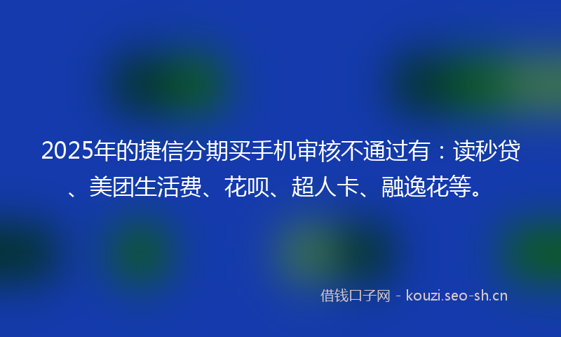 2025年的捷信分期买手机审核不通过有：读秒贷、美团生活费、花呗、超人卡、融逸花等。