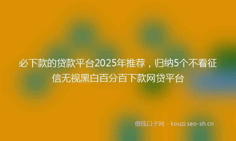 必下款的贷款平台2025年推荐，归纳5个不看征信无视黑白百分百下款网贷平台