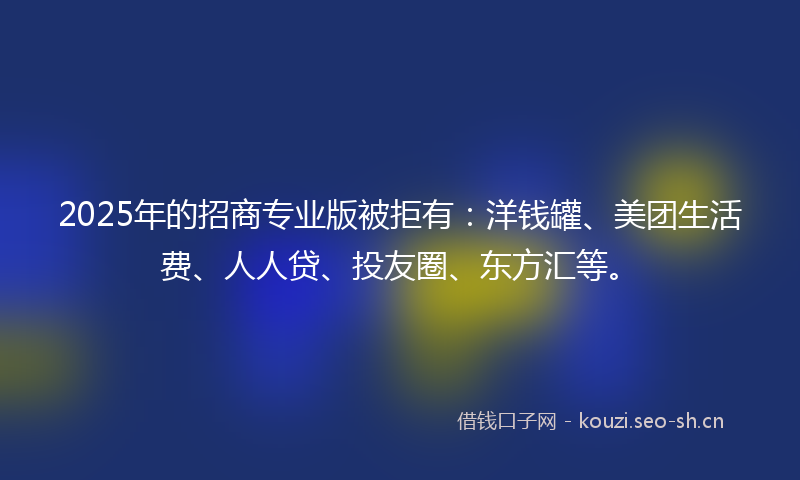 2025年的招商专业版被拒有：洋钱罐、美团生活费、人人贷、投友圈、东方汇等。