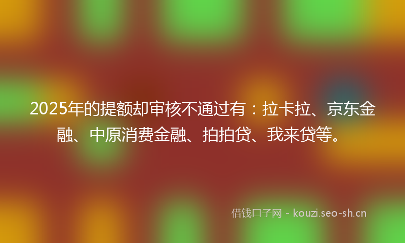 2025年的提额却审核不通过有：拉卡拉、京东金融、中原消费金融、拍拍贷、我来贷等。