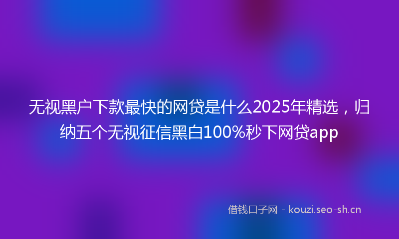 无视黑户下款最快的网贷是什么2025年精选，归纳五个无视征信黑白100%秒下网贷app