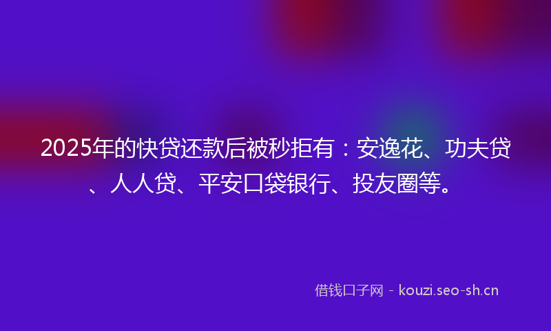 2025年的快贷还款后被秒拒有：安逸花、功夫贷、人人贷、平安口袋银行、投友圈等。
