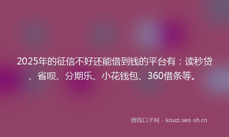2025年的征信不好还能借到钱的平台有：读秒贷、省呗、分期乐、小花钱包、360借条等。