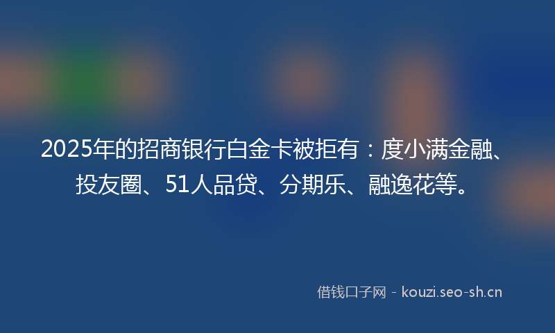 2025年的招商银行白金卡被拒有：度小满金融、投友圈、51人品贷、分期乐、融逸花等。