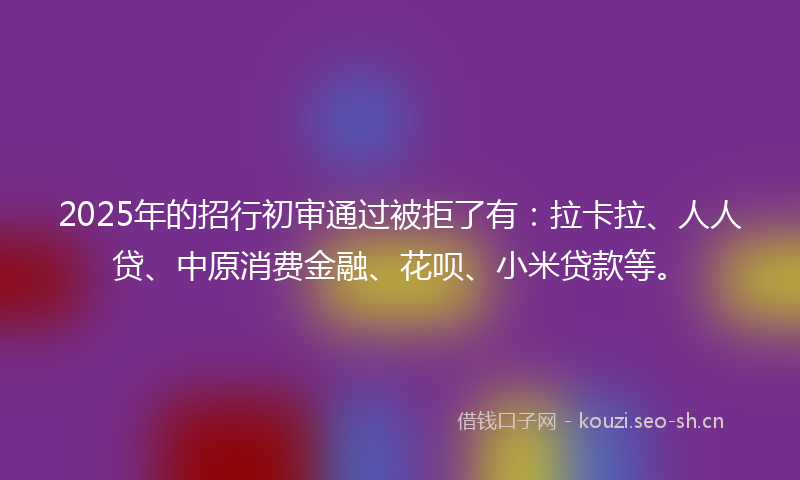 2025年的招行初审通过被拒了有：拉卡拉、人人贷、中原消费金融、花呗、小米贷款等。