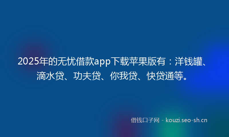 2025年的无忧借款app下载苹果版有：洋钱罐、滴水贷、功夫贷、你我贷、快贷通等。