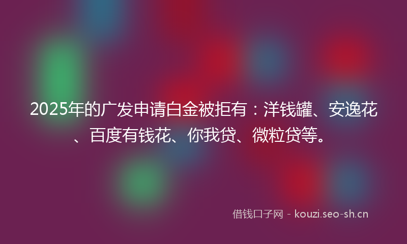 2025年的广发申请白金被拒有：洋钱罐、安逸花、百度有钱花、你我贷、微粒贷等。