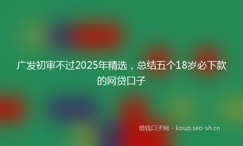 广发初审不过2025年精选，总结五个18岁必下款的网贷口子