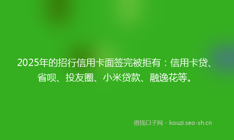 2025年的招行信用卡面签完被拒有：信用卡贷、省呗、投友圈、小米贷款、融逸花等。