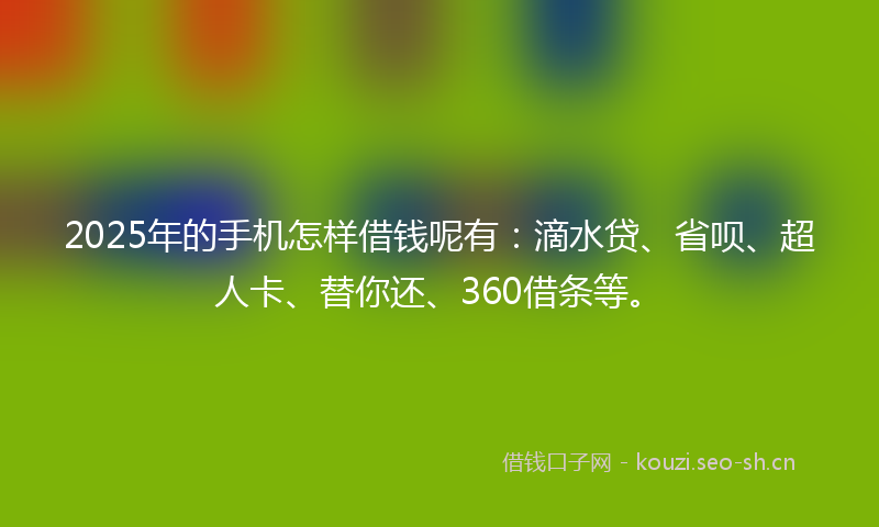 2025年的手机怎样借钱呢有：滴水贷、省呗、超人卡、替你还、360借条等。