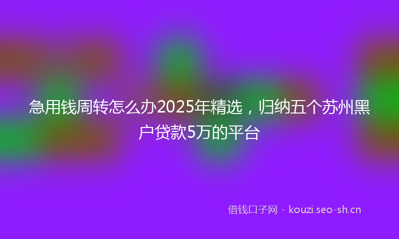 急用钱周转怎么办2025年精选，归纳五个苏州黑户贷款5万的平台
