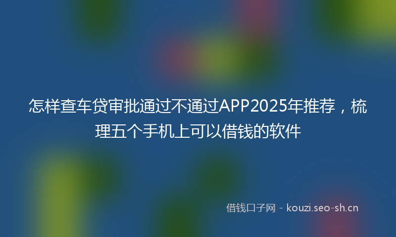 怎样查车贷审批通过不通过APP2025年推荐，梳理五个手机上可以借钱的软件