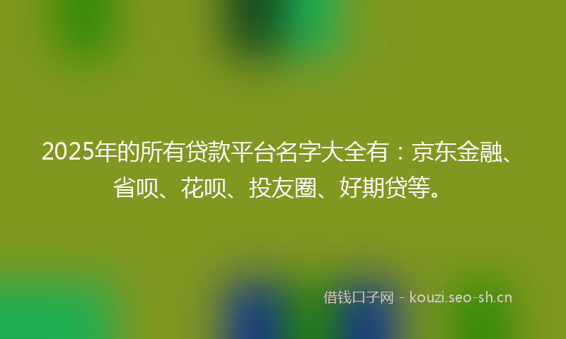 2025年的所有贷款平台名字大全有：京东金融、省呗、花呗、投友圈、好期贷等。