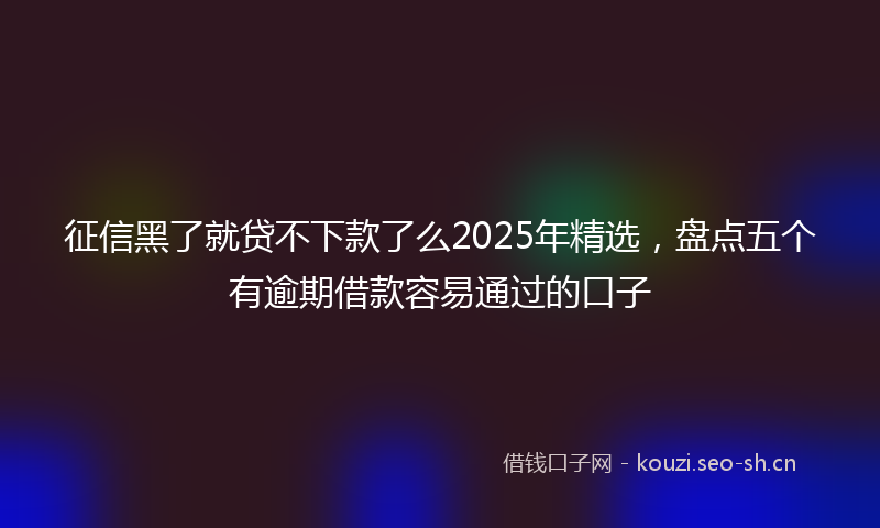 征信黑了就贷不下款了么2025年精选，盘点五个有逾期借款容易通过的口子
