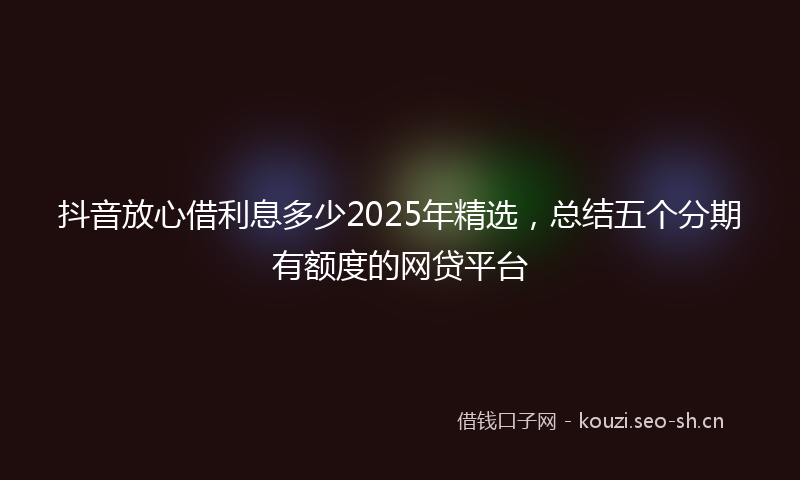 抖音放心借利息多少2025年精选，总结五个分期有额度的网贷平台