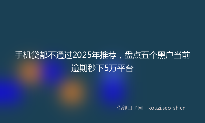 手机贷都不通过2025年推荐，盘点五个黑户当前逾期秒下5万平台