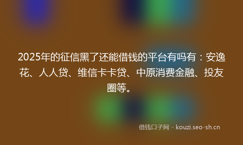 2025年的征信黑了还能借钱的平台有吗有：安逸花、人人贷、维信卡卡贷、中原消费金融、投友圈等。