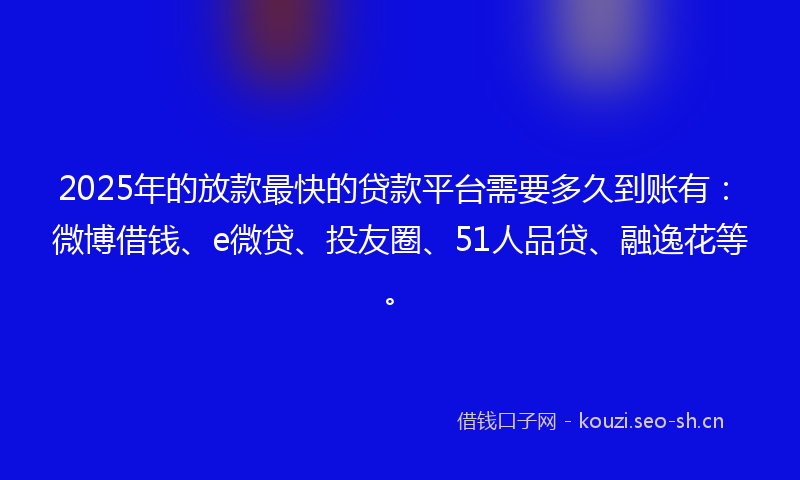 2025年的放款最快的贷款平台需要多久到账有：微博借钱、e微贷、投友圈、51人品贷、融逸花等。