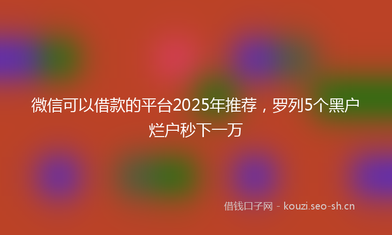 微信可以借款的平台2025年推荐，罗列5个黑户烂户秒下一万