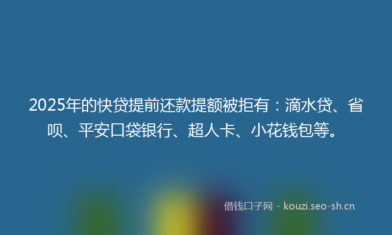 2025年的快贷提前还款提额被拒有：滴水贷、省呗、平安口袋银行、超人卡、小花钱包等。