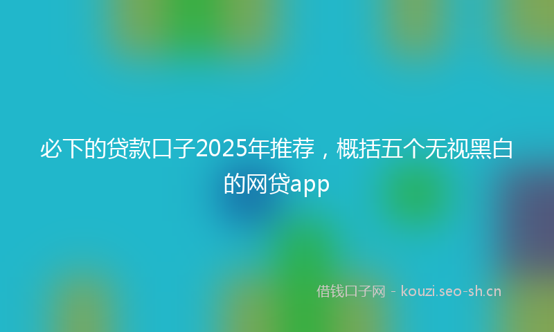 必下的贷款口子2025年推荐，概括五个无视黑白的网贷app