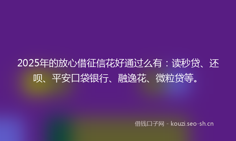 2025年的放心借征信花好通过么有：读秒贷、还呗、平安口袋银行、融逸花、微粒贷等。
