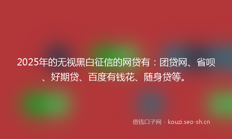 2025年的无视黑白征信的网贷有：团贷网、省呗、好期贷、百度有钱花、随身贷等。