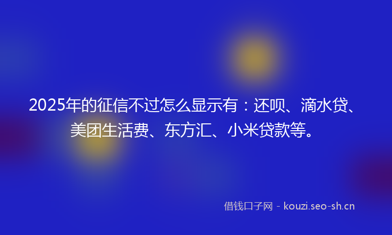 2025年的征信不过怎么显示有：还呗、滴水贷、美团生活费、东方汇、小米贷款等。