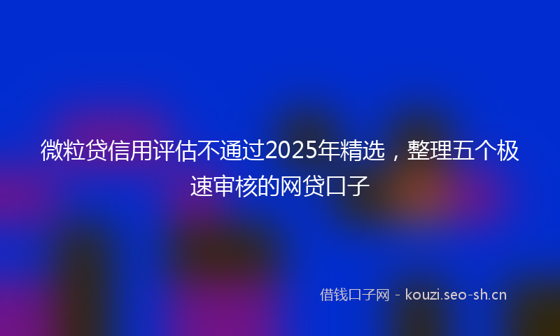 微粒贷信用评估不通过2025年精选,整理五个极速审核的网贷口子
