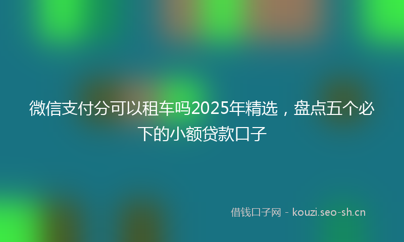 微信支付分可以租车吗2025年精选，盘点五个必下的小额贷款口子
