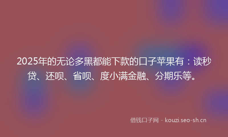 2025年的无论多黑都能下款的口子苹果有：读秒贷、还呗、省呗、度小满金融、分期乐等。