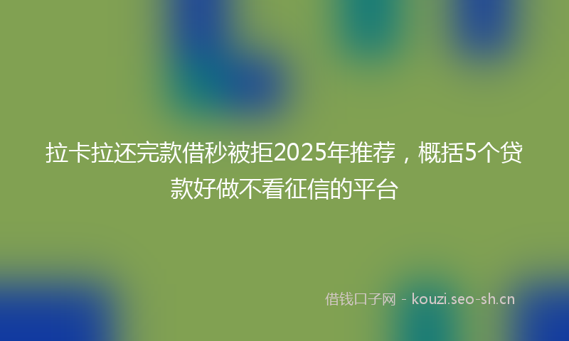 拉卡拉还完款借秒被拒2025年推荐，概括5个贷款好做不看征信的平台