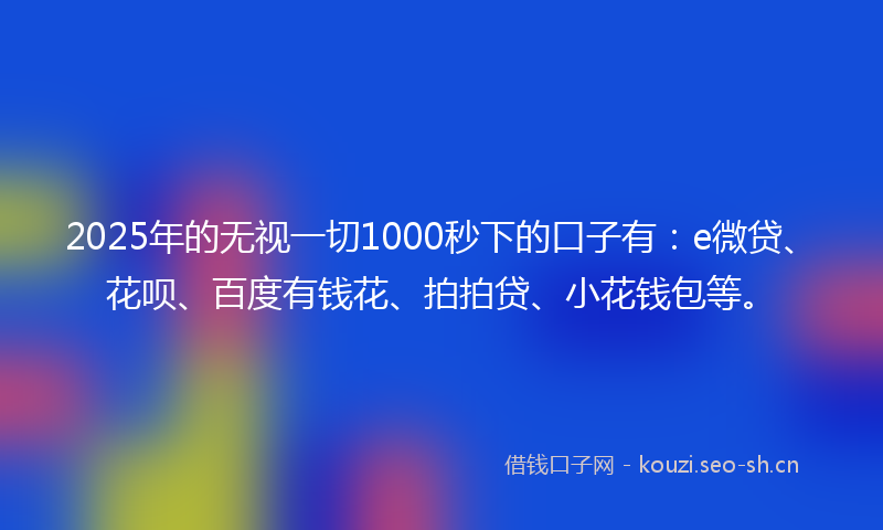 2025年的无视一切1000秒下的口子有：e微贷、花呗、百度有钱花、拍拍贷、小花钱包等。