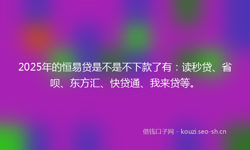2025年的恒易贷是不是不下款了有：读秒贷、省呗、东方汇、快贷通、我来贷等。