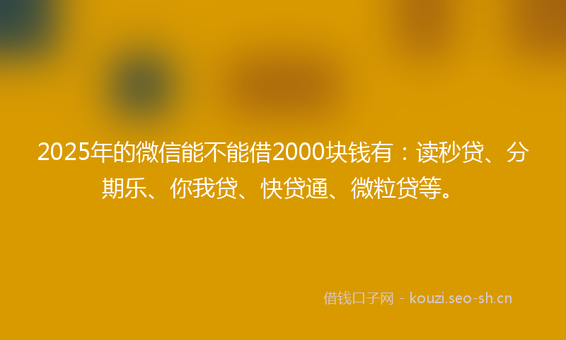 2025年的微信能不能借2000块钱有：读秒贷、分期乐、你我贷、快贷通、微粒贷等。