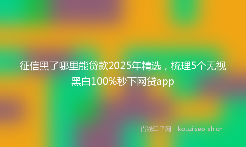 征信黑了哪里能贷款2025年精选,梳理5个无视黑白100%秒下网贷app