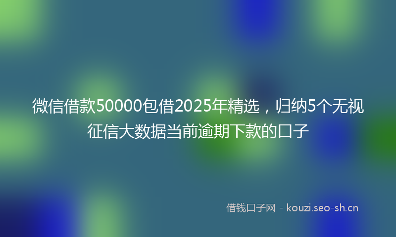 微信借款50000包借2025年精选，归纳5个无视征信大数据当前逾期下款的口子