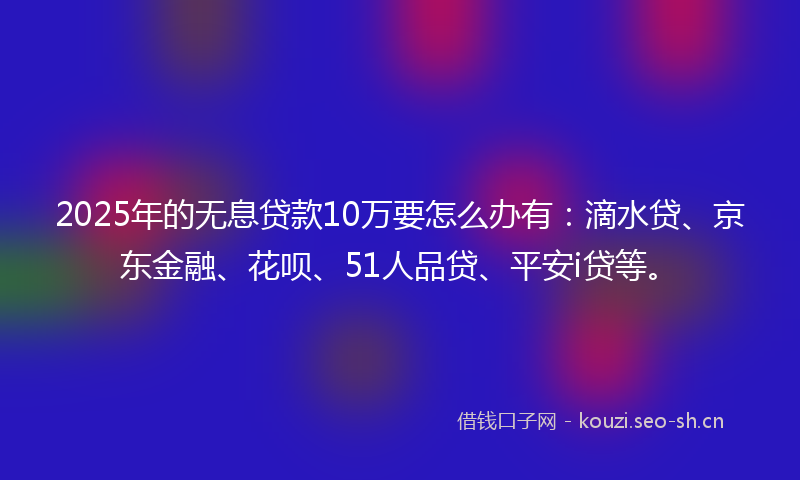 2025年的无息贷款10万要怎么办有：滴水贷、京东金融、花呗、51人品贷、平安i贷等。
