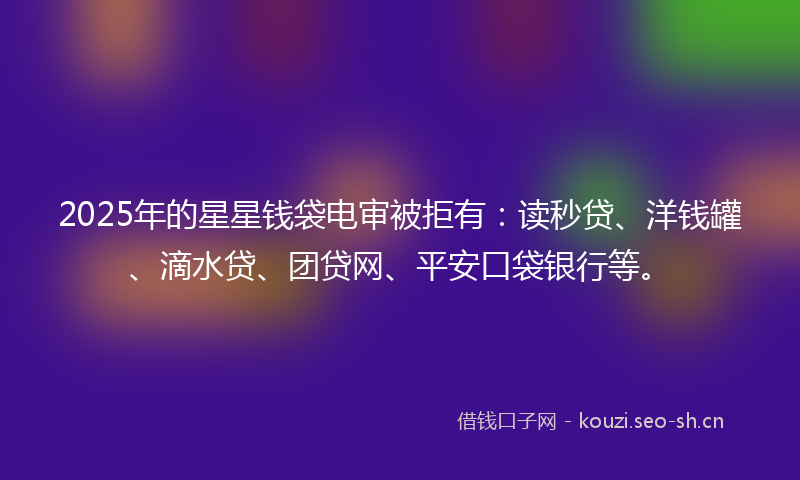 2025年的星星钱袋电审被拒有：读秒贷、洋钱罐、滴水贷、团贷网、平安口袋银行等。